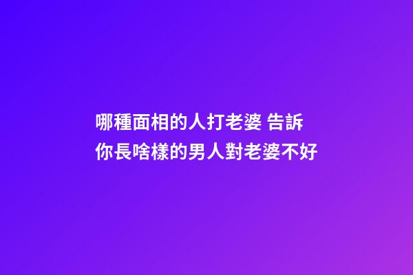 哪種面相的人打老婆 告訴你長啥樣的男人對老婆不好